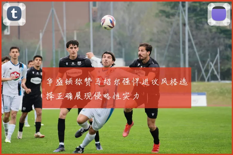 华盛顿称赞马绍尔强悍进攻风格选择正确展现侵略性实力
