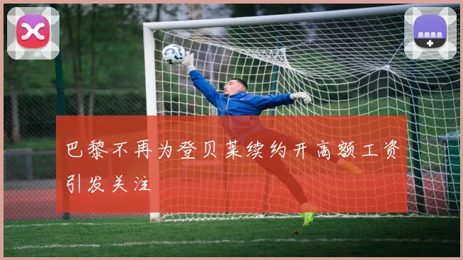 巴黎不再为登贝莱续约开高额工资引发关注