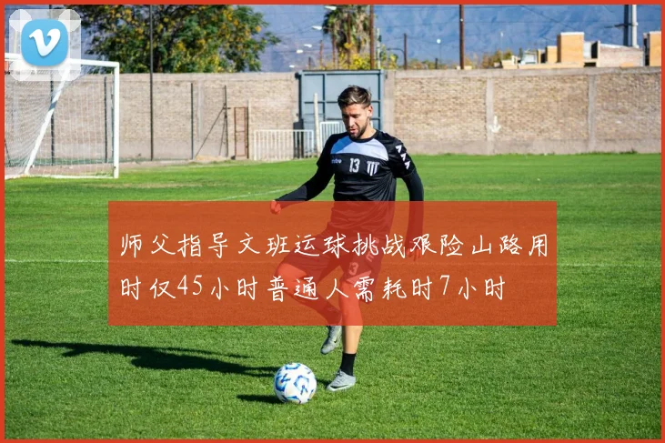 师父指导文班运球挑战艰险山路用时仅45小时普通人需耗时7小时