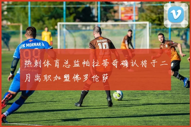 热刺体育总监帕拉蒂奇确认将于二月离职加盟佛罗伦萨