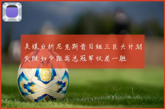 美媒分析尼克斯昔日组三巨头计划失败如今距离总冠军仅差一胜