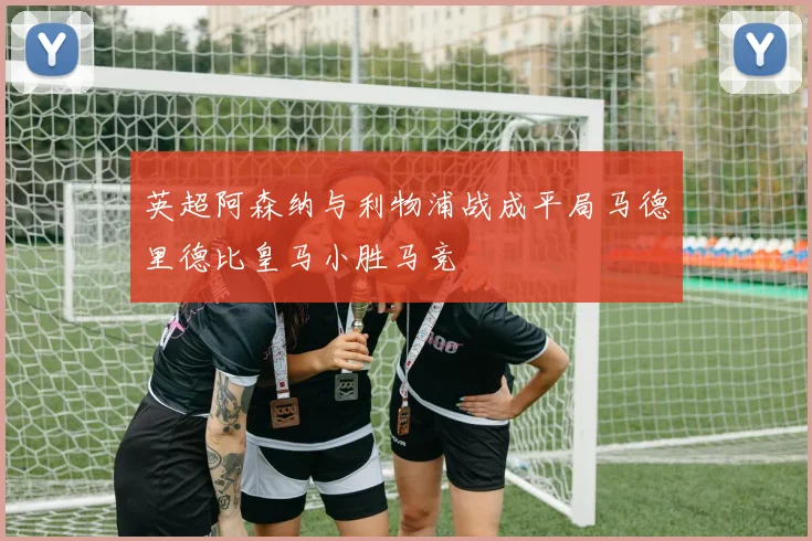 英超阿森纳与利物浦战成平局马德里德比皇马小胜马竞