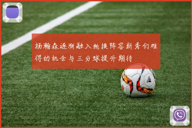 杨瀚森逐渐融入轮换阵容新秀们难得的机会与三分球提升期待