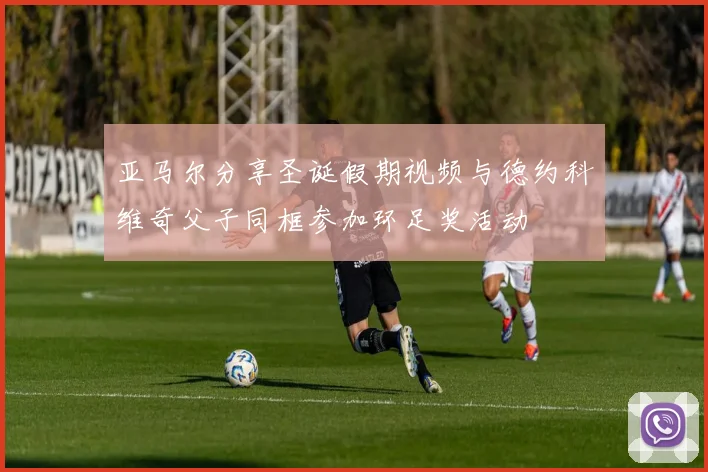 亚马尔分享圣诞假期视频与德约科维奇父子同框参加环足奖活动