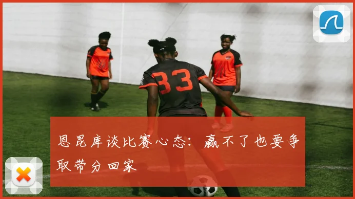 恩昆库谈比赛心态：赢不了也要争取带分回家