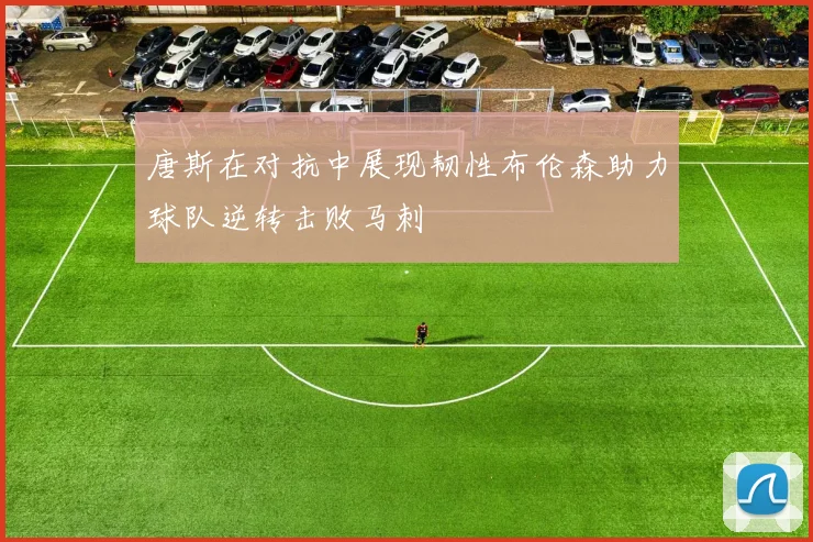 唐斯在对抗中展现韧性布伦森助力球队逆转击败马刺