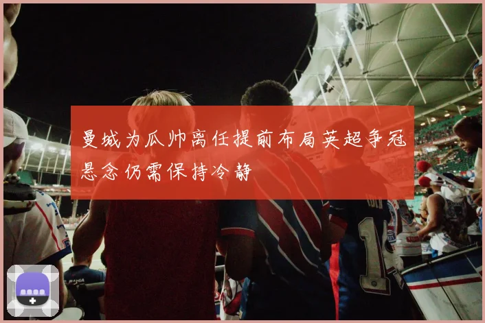 曼城为瓜帅离任提前布局英超争冠悬念仍需保持冷静