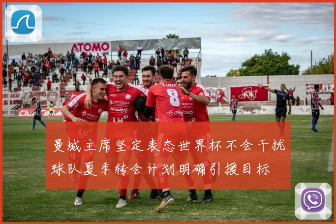 曼城主席坚定表态世界杯不会干扰球队夏季转会计划明确引援目标