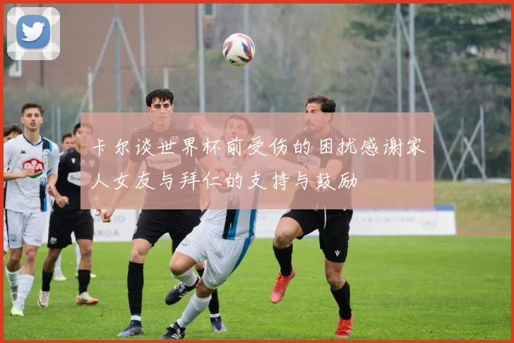 卡尔谈世界杯前受伤的困扰感谢家人女友与拜仁的支持与鼓励