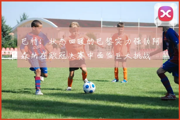 巴特：状态回暖的巴黎实力强劲阿森纳在欧冠决赛中面临巨大挑战