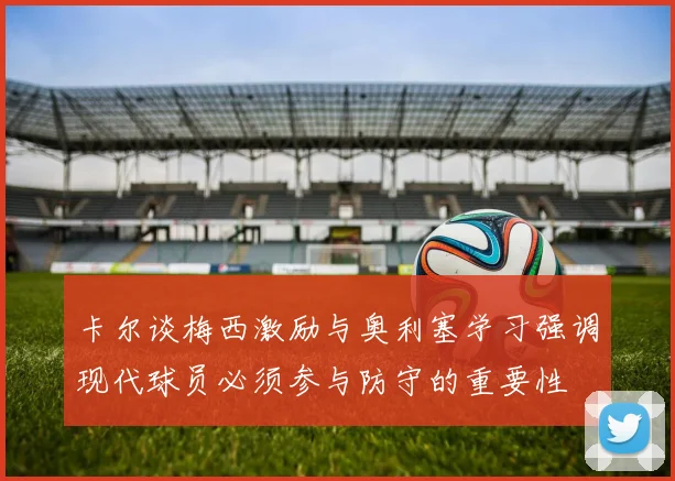 卡尔谈梅西激励与奥利塞学习强调现代球员必须参与防守的重要性