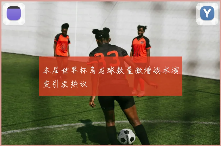 本届世界杯乌龙球数量激增战术演变引发热议