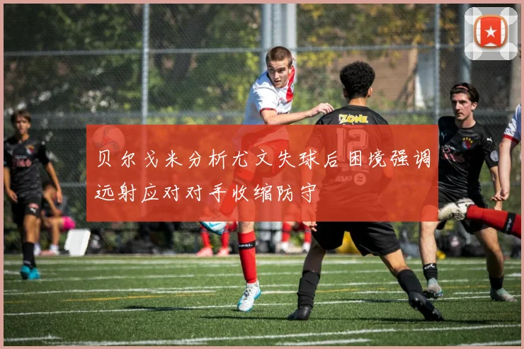 贝尔戈米分析尤文失球后困境强调远射应对对手收缩防守