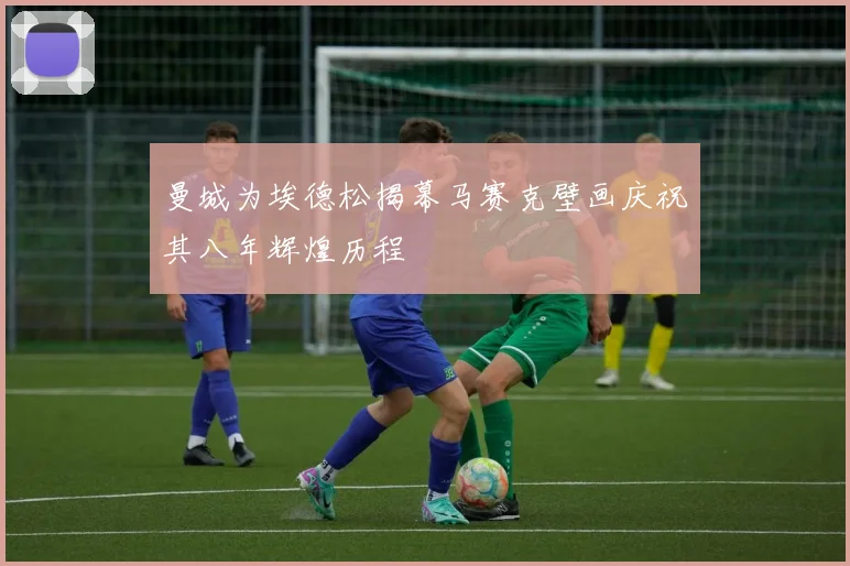 曼城为埃德松揭幕马赛克壁画庆祝其八年辉煌历程