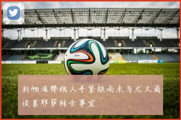 利物浦锋线人手紧缺尚未与尤文商谈基耶萨转会事宜