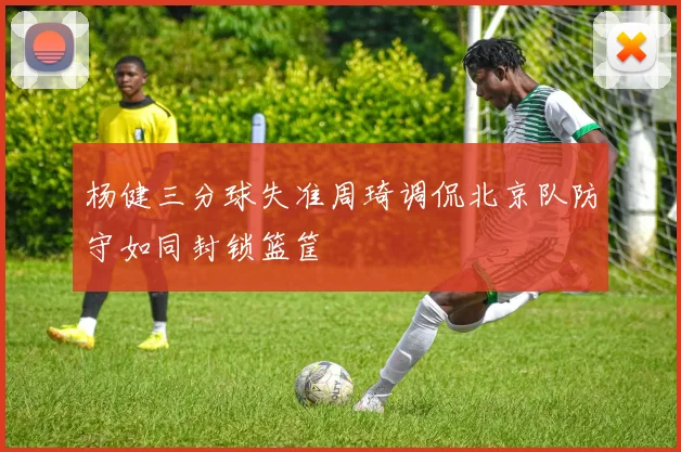 杨健三分球失准周琦调侃北京队防守如同封锁篮筐
